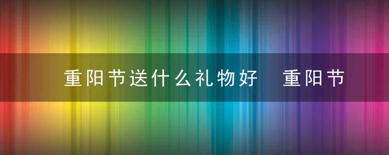 重阳节送什么礼物好 重阳节送哪些礼物好